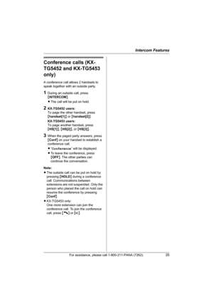 Page 35Intercom Features
For assistance, please call 1-800-211-PANA (7262).35
Conference calls (KX-
TG5452 and KX-TG5453 
only)
A conference call allows 2 handsets to 
speak together with an outside party.
1During an outside call, press 
{INTERCOM}.
LThe call will be put on hold.
2KX-TG5452 users:
To page the other handset, press 
{handset[1]} or {handset[2]}.
KX-TG5453 users:
To page another handset, press 
{HS[1]}, {HS[2]}, or {HS[3]}.
3When the paged party answers, press 
{Conf} on your handset to establish...