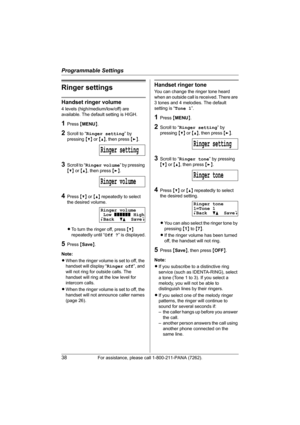 Page 38Programmable Settings
38For assistance, please call 1-800-211-PANA (7262).
Ringer settings
Handset ringer volume
4 levels (high/medium/low/off) are 
available. The default setting is HIGH.
1Press {MENU}.
2Scroll to “Ringer setting” by 
pressing {V} or {^}, then press {>}.
3Scroll to “Ringer volume” by pressing 
{V} or {^}, then press {>}.
4Press {V} or {^} repeatedly to select 
the desired volume.
LTo turn the ringer off, press {V} 
repeatedly until “Off ?” is displayed.
5Press {Save}.
Note:
LWhen the...