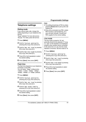 Page 41Programmable Settings
For assistance, please call 1-800-211-PANA (7262).41
Telephone settings
Dialing mode
If you cannot make calls, change this 
setting depending on your telephone line 
service.
“Tone” (default): For tone dial service.
“Pulse”: For rotary pulse dial service.
1Press {MENU}.
2Scroll to “Initial setting” by 
pressing {V} or {^}, then press {>}.
3Scroll to “Set tel line” by pressing 
{V} or {^}, then press {>}.
4Scroll to “Set dial mode” by pressing 
{V} or {^}, then press {>}.
5Press {V}...