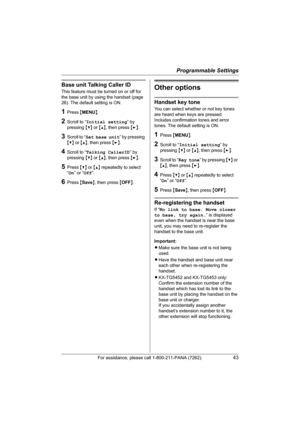 Page 43Programmable Settings
For assistance, please call 1-800-211-PANA (7262).43
Base unit Talking Caller ID 
This feature must be turned on or off for 
the base unit by using the handset (page 
26). The default setting is ON.
1Press {MENU}.
2Scroll to “Initial setting” by 
pressing {V} or {^}, then press {>}.
3Scroll to “Set base unit” by pressing 
{V} or {^}, then press {>}.
4Scroll to “Talking CallerID” by 
pressing {V} or {^}, then press {>}.
5Press {V} or {^} repeatedly to select 
“On” or “Off”.
6Press...