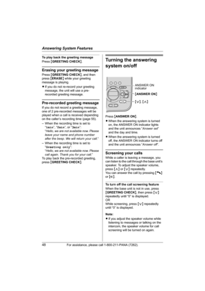 Page 48Answering System Features
48For assistance, please call 1-800-211-PANA (7262).
To play back the greeting message
Press {GREETING CHECK}.
Erasing your greeting message
Press {GREETING CHECK}, and then 
press {ERASE} while your greeting 
message is playing.
LIf you do not re-record your greeting 
message, the unit will use a pre-
recorded greeting message.
Pre-recorded greeting message
If you do not record a greeting message, 
one of 2 pre-recorded messages will be 
played when a call is received depending...