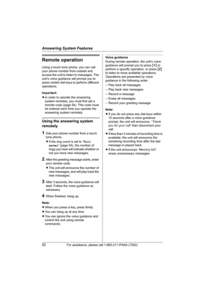 Page 52Answering System Features
52For assistance, please call 1-800-211-PANA (7262).
Remote operation
Using a touch tone phone, you can call 
your phone number from outside and 
access the unit to listen to messages. The 
unit’s voice guidance will prompt you to 
press certain dial keys to perform different 
operations.
Important:
LIn order to operate the answering 
system remotely, you must first set a 
remote code (page 54). This code must 
be entered each time you operate the 
answering system remotely....