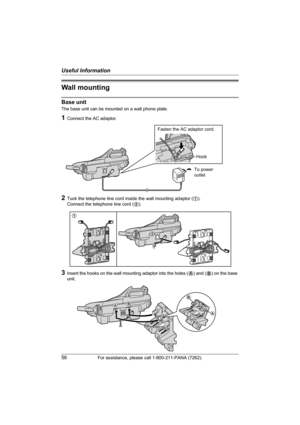 Page 56Useful Information
56For assistance, please call 1-800-211-PANA (7262).
Wall mounting
Base unit
The base unit can be mounted on a wall phone plate.
1Connect the AC adaptor.
2Tuck the telephone line cord inside the wall mounting adaptor (1). 
Connect the telephone line cord (2).
3Insert the hooks on the wall mounting adaptor into the holes (A) and (B) on the base 
unit.
To power
outlet
Fasten the AC adaptor cord.
Hook
1
2
AB
A
B
TG5451_5452_5453.book  Page 56  Friday, February 18, 2005  11:38 AM 