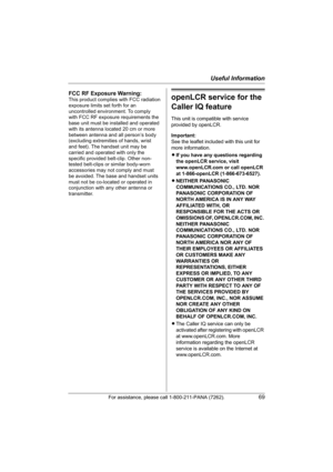 Page 69Useful Information
For assistance, please call 1-800-211-PANA (7262).69
openLCR service for the 
Caller IQ feature
This unit is compatible with service 
provided by openLCR.
Important:
See the leaflet included with this unit for 
more information.
LIf you have any questions regarding 
the openLCR service, visit 
www.openLCR.com or call openLCR 
at 1-866-openLCR (1-866-673-6527).
LNEITHER PANASONIC 
COMMUNICATIONS CO., LTD. NOR 
PANASONIC CORPORATION OF 
NORTH AMERICA IS IN ANY WAY 
AFFILIATED WITH, OR...