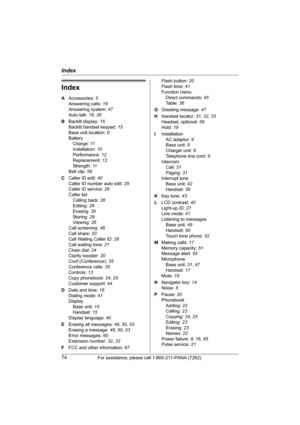 Page 74Index
74For assistance, please call 1-800-211-PANA (7262).
Index
A Accessories: 5
Answering calls: 18
Answering system: 47
Auto talk: 18, 39
B Backlit display: 15
Backlit handset keypad: 15
Base unit location: 8
Battery
Charge: 11
Installation: 10
Performance: 12
Replacement: 12
Strength: 11
Belt clip: 59
C Caller ID edit: 40
Caller ID number auto edit: 29
Caller ID service: 26
Caller list
Calling back: 28
Editing: 29
Erasing: 30
Storing: 29
Viewing: 28
Call screening: 48
Call share: 20
Call Waiting...