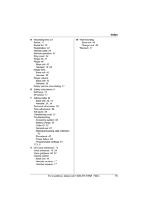 Page 75Index
For assistance, please call 1-800-211-PANA (7262).75
R Recording time: 55
Redial: 17
Redial list: 18
Registration: 43
Remote code: 54
Remote operation: 52
Ring count: 54
Ringer ID: 27
Ringer off
Base unit: 42
Handset: 18, 38
Ringer tone
Base unit: 42
Handset: 38
Ringer volume
Base unit: 42
Handset: 38
Rotary service, tone dialing: 21
S Safety instructions: 6
Soft keys: 15
SP-phone: 17
T Talking Caller ID
Base unit: 26, 43
Handset: 26, 39
Technical information: 70
Time adjustment: 44
Toll saver: 54...