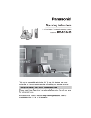 Page 1This unit is compatible with Caller ID. To use this feature, you must 
subscribe to the appropriate service offered by your service provider.
Please read these Operating Instructions before using the unit and save 
for future reference.
For assistance, visit our website: http://www.panasonic.com for 
customers in the U.S.A. or Puerto Rico.
Charge the battery for 6 hours before initial use.
5.8 GHz Digital Cordless Answering System
Model No. 
KX-TG5456
Operating Instructions 