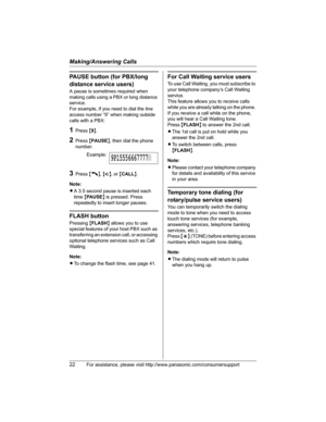 Page 22Making/Answering Calls
22For assistance, please visit http://www.panasonic.com/consumersupport
PAUSE button (for PBX/long 
distance service users)
A pause is sometimes required when 
making calls using a PBX or long distance 
service.
For example, if you need to dial the line 
access number “9” when making outside 
calls with a PBX:
1Press {9}.
2Press {PAUSE}, then dial the phone 
number.
3Press {C},{s}, or {CALL}.
Note:
LA 3.5 second pause is inserted each 
time{PA U S E} is pressed. Press 
repeatedly...