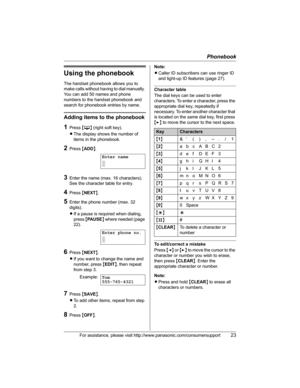 Page 23Phonebook
For assistance, please visit http://www.panasonic.com/consumersupport23
Using the phonebook
The handset phonebook allows you to 
make calls without having to dial manually. 
You can add 50 names and phone 
numbers to the handset phonebook and 
search for phonebook entries by name.
Adding items to the phonebook
1Press {C} (right soft key).
LThe display shows the number of 
items in the phonebook.
2Press {ADD}.
3Enter the name (max. 16 characters). 
See the character table for entry.
4Press...