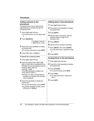 Page 24Phonebook
24For assistance, please visit http://www.panasonic.com/consumersupport
Calling someone in the 
phonebook
Phonebook items can be searched for 
alphabetically by scrolling through the 
phonebook items.
1Press {C} (right soft key).
LFor quick search, you can skip to step 
3.
2Press {SEARCH}.
3Press {V} or {^} repeatedly to display 
the desired item.
LTo exit the phonebook, press {OFF}.
4Press {C},{s}, or {CALL}.
To search for a name by initial
1Press {C} (right soft key).
2Press the dialing...