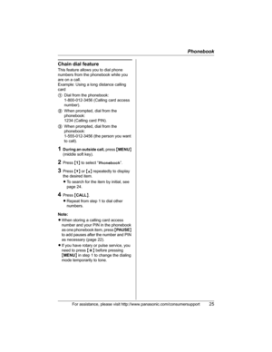 Page 25Phonebook
For assistance, please visit http://www.panasonic.com/consumersupport25
Chain dial feature
This feature allows you to dial phone 
numbers from the phonebook while you 
are on a call.
Example: Using a long distance calling 
card
1Dial from the phonebook: 
1-800-012-3456 (Calling card access 
number). 
2When prompted, dial from the 
phonebook: 
1234 (Calling card PIN).
3When prompted, dial from the 
phonebook: 
1-555-012-3456 (the person you want 
to call).
1During an outside call, press {MENU}...