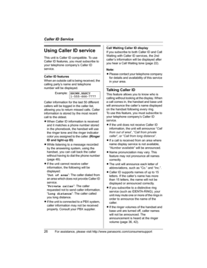 Page 26Caller ID Service
26For assistance, please visit http://www.panasonic.com/consumersupport
Using Caller ID service
This unit is Caller ID compatible. To use 
Caller ID features, you must subscribe to 
your telephone company’s Caller ID 
service.
Caller ID features
When an outside call is being received, the 
calling party’s name and telephone 
number will be displayed.
Caller information for the last 50 different 
callers will be logged in the caller list, 
allowing you to return missed calls. Caller...