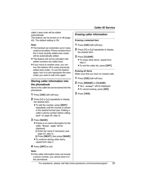Page 29Caller ID Service
For assistance, please visit http://www.panasonic.com/consumersupport29
caller’s area code will be edited 
automatically. 
This feature can be turned on or off (page 
40). The default setting is ON.
Note:
LThe handset can remember up to 4 area 
codes to be edited. Phone numbers from 
the 4 most recently edited area codes 
will be automatically edited.
LThis feature will not be activated until 
edited numbers are called back.
LIf you move to another area, you can 
turn this feature off...