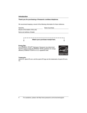 Page 4Introduction
4For assistance, please visit http://www.panasonic.com/consumersupport
Thank you for purchasing a Panasonic cordless telephone.
We recommend keeping a record of the following information for future reference.
Attach your purchase receipt here.
Trademarks:
openLCR, openLCR.com, and the openLCR logo are the trademarks of openLCR.com, 
Inc. Serial No. Date of purchase
(found on the bottom of the unit)
Name and address of dealer
Energy Star:
As an 
ENERGYSTA R® Participant, Panasonic has...