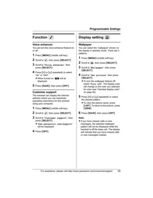 Page 39Programmable Settings
For assistance, please visit http://www.panasonic.com/consumersupport39
FunctionM
Voice enhancer
You can turn the voice enhancer feature on 
or off.
1Press {MENU} (middle soft key).
2Scroll to M, then press {SELECT}.
3Scroll to “Voice enhancer”, then 
press{SELECT}.
4Press {V} or {^} repeatedly to select 
“On” or “Off”.
LWhen turned on, W will be 
displayed.
5Press {SAVE}, then press {OFF}.
Customer support
The handset can display the Internet 
address where you can download...
