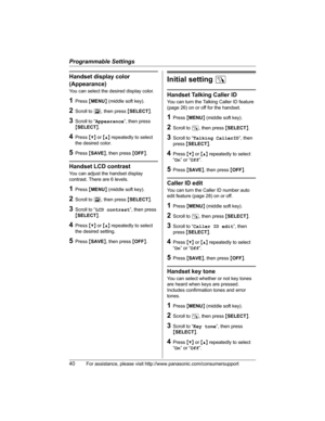 Page 40Programmable Settings
40For assistance, please visit http://www.panasonic.com/consumersupport
Handset display color 
(Appearance)
You can select the desired display color.
1Press {MENU} (middle soft key).
2Scroll to L, then press {SELECT}.
3Scroll to “Appearance”, then press 
{SELECT}.
4Press {V} or {^} repeatedly to select 
the desired color.
5Press {SAVE}, then press {OFF}.
Handset LCD contrast
You can adjust the handset display 
contrast. There are 6 levels.
1Press {MENU} (middle soft key).
2Scroll to...