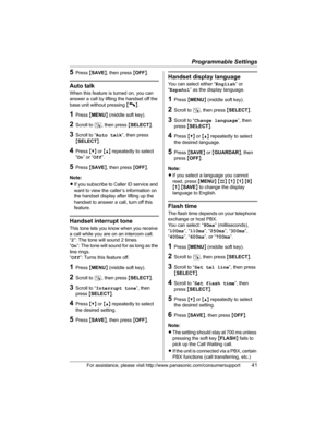 Page 41Programmable Settings
For assistance, please visit http://www.panasonic.com/consumersupport41
5Press {SAVE}, then press {OFF}.
Auto talk
When this feature is turned on, you can 
answer a call by lifting the handset off the 
base unit without pressing {C}.
1Press {MENU} (middle soft key).
2Scroll to N, then press {SELECT}.
3Scroll to “Auto talk”, then press 
{SELECT}.
4Press {V} or {^} repeatedly to select 
“On” or “Off”.
5Press {SAVE}, then press {OFF}.
Note:
LIf you subscribe to Caller ID service and...