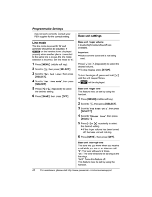 Page 42Programmable Settings
42For assistance, please visit http://www.panasonic.com/consumersupport
may not work correctly. Consult your 
PBX supplier for the correct setting.
Line mode
The line mode is preset to “B” and 
generally should not be adjusted. If 
S on the handset is not displayed 
properly when another phone connected 
to the same line is in use, the line mode 
selection is incorrect. Set line mode to “A”.
1Press {MENU} (middle soft key).
2Scroll to N, then press {SELECT}.
3Scroll to “Set tel...