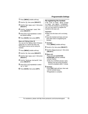Page 43Programmable Settings
For assistance, please visit http://www.panasonic.com/consumersupport43
1Press {MENU} (middle soft key).
2Scroll to N, then press {SELECT}.
3Scroll to “Set base unit”, then press 
{SELECT}.
4Scroll to “Interrupt tone”, then 
press{SELECT}.
5Press {V} or {^} repeatedly to select 
the desired setting.
6Press {SAVE}, then press {OFF}.
Base unit Talking Caller ID 
You can turn the Talking Caller ID feature 
(page 26) on or off for the base unit.
This feature must be set by using the...