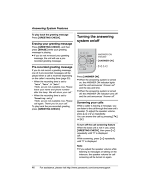 Page 46Answering System Features
46For assistance, please visit http://www.panasonic.com/consumersupport
To play back the greeting message
Press{GREETING CHECK}.
Erasing your greeting message
Press{GREETING CHECK}, and then 
press{ERASE} while your greeting 
message is playing.
LIf you do not re-record your greeting 
message, the unit will use a pre-
recorded greeting message.
Pre-recorded greeting message
If you do not record a greeting message, 
one of 2 pre-recorded messages will be 
played when a call is...