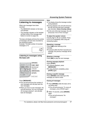 Page 47Answering System Features
For assistance, please visit http://www.panasonic.com/consumersupport47
Listening to messages
When new messages have been 
recorded:
– The MESSAGE indicator on the base 
unit will flash.
– The message indicator on the handset 
will flash slowly if the message alert 
feature is turned on (page 53).
The base unit display will show the number 
of messages (old and new) recorded by 
the answering system.
Example: The total number of recorded 
messages is 10.
Listening to messages...