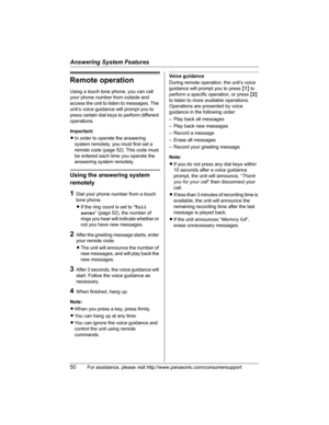 Page 50Answering System Features
50For assistance, please visit http://www.panasonic.com/consumersupport
Remote operation
Using a touch tone phone, you can call 
your phone number from outside and 
access the unit to listen to messages. The 
unit’s voice guidance will prompt you to 
press certain dial keys to perform different 
operations.
Important:
LIn order to operate the answering 
system remotely, you must first set a 
remote code (page 52). This code must 
be entered each time you operate the 
answering...