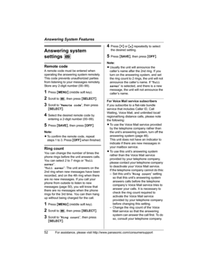 Page 52Answering System Features
52For assistance, please visit http://www.panasonic.com/consumersupport
Answering system 
settingsJ
Remote code
A remote code must be entered when 
operating the answering system remotely. 
This code prevents unauthorized parties 
from listening to your messages remotely. 
Store any 2-digit number (00–99).
1Press {MENU} (middle soft key).
2Scroll to J, then press {SELECT}.
3Scroll to “Remote code”, then press 
{SELECT}.
4Select the desired remote code by 
entering a 2-digit...