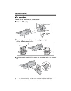 Page 54Useful Information
54For assistance, please visit http://www.panasonic.com/consumersupport
Wall mounting
The base unit can be mounted on a wall phone plate.
1Connect the AC adaptor.
2Tuck the telephone line cord inside the wall mounting adaptor (1).
Connect the telephone line cord (2).
3Insert the hooks on the wall mounting adaptor into the holes (A) and (B) on the base 
unit.
To power
outlet
Fasten the AC adaptor cord.
Hook
12
AB
A
B 