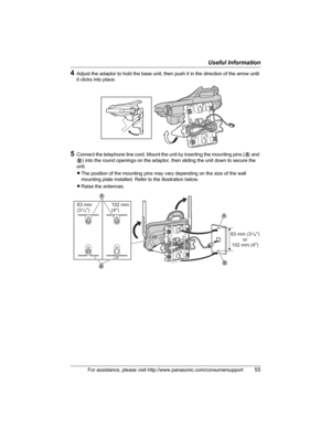 Page 55Useful Information
For assistance, please visit http://www.panasonic.com/consumersupport55
4Adjust the adaptor to hold the base unit, then push it in the direction of the arrow until 
it clicks into place.
5Connect the telephone line cord. Mount the unit by inserting the mounting pins (A and 
B) into the round openings on the adaptor, then sliding the unit down to secure the 
unit.
LThe position of the mounting pins may vary depending on the size of the wall 
mounting plate installed. Refer to the...