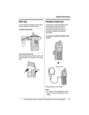 Page 57Useful Information
For assistance, please visit http://www.panasonic.com/consumersupport57
Belt clip
You can hang the handset on your belt or 
pocket using the included belt clip.
To attach the belt clip
To remove the belt clip
While pressing the top of the clip (1), pull 
the right edge in the direction of the arrow 
(2).
Headset (optional)
Connecting an optional headset to the 
handset allows hands-free phone 
conversations. Please use only a 
Panasonic headset. See page 5 for 
compatible headsets and...