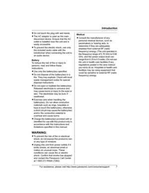 Page 7Introduction
For assistance, please visit http://www.panasonic.com/consumersupport7
LDo not touch the plug with wet hands.
LThe AC adaptor is used as the main 
disconnect device. Ensure that the AC 
outlet is installed near the unit and is 
easily accessible.
LTo prevent the electric shock, use only 
the included audio cable with the 
transformer when connecting the unit to 
an audio device.
Battery
To reduce the risk of fire or injury to 
persons, read and follow these 
instructions.
LUse only the...