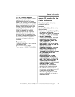 Page 67Useful Information
For assistance, please visit http://www.panasonic.com/consumersupport67
openLCR service for the 
Caller IQ feature
This unit is compatible with service 
provided by openLCR.
Important:
See the leaflet included with this unit for 
more information.
LIf you have any questions regarding 
the openLCR service, visit 
www.openLCR.com or call openLCR 
at 1-866-openLCR (1-866-673-6527).
LNEITHER PANASONIC 
COMMUNICATIONS CO., LTD. NOR 
PANASONIC CORPORATION OF 
NORTH AMERICA IS IN ANY WAY...