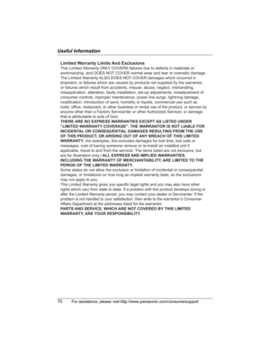 Page 70Useful Information
70For assistance, please visit http://www.panasonic.com/consumersupport
Limited Warranty Limits And Exclusions
This Limited Warranty ONLY COVERS failures due to defects in materials or 
workmanship, and DOES NOT COVER normal wear and tear or cosmetic damage. 
The Limited Warranty ALSO DOES NOT COVER damages which occurred in 
shipment, or failures which are caused by products not supplied by the warrantor, 
or failures which result from accidents, misuse, abuse, neglect, mishandling,...