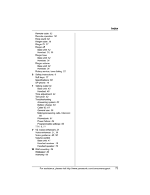 Page 73Index
For assistance, please visit http://www.panasonic.com/consumersupport73
Remote code: 52
Remote operation: 50
Ring count: 52
Ringer color: 38
Ringer ID: 27
Ringer off
Base unit: 42
Handset: 20,36
Ringer tone
Base unit: 42
Handset: 36
Ringer volume
Base unit: 42
Handset: 36
Rotary service, tone dialing: 22
SSafety instructions: 6
Soft keys: 17
Specifications: 68
SP-phone: 19
TTalking Caller ID
Base unit: 43
Handset: 40
Time adjustment: 44
Toll saver: 52
Troubleshooting
Answering system: 62
Battery...