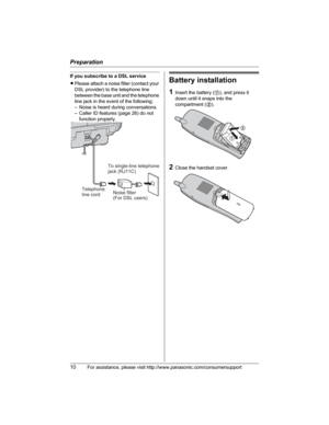 Page 10Preparation
10For assistance, please visit http://www.panasonic.com/consumersupport
If you subscribe to a DSL service
LPlease attach a noise filter (contact your 
DSL provider) to the telephone line 
between the base unit and the telephone 
line jack in the event of the following:
– Noise is heard during conversations.
– Caller ID features (page 26) do not 
function properly.Battery installation
1Insert the battery (1), and press it 
down until it snaps into the 
compartment (2).
2Close the handset...