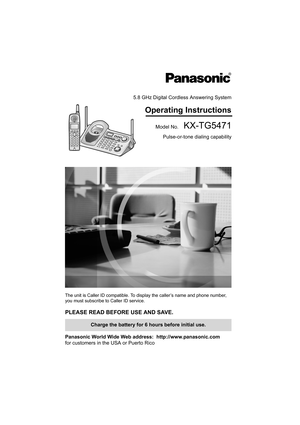 Page 15.8 GHz Digital Cordless Answering System
Operating Instructions
Model No.  KX-TG5471
Pulse-or-tone dialing capability
The unit is Caller ID compatible. To display the caller’s name and phone number, 
you must subscribe to Caller ID service.
PLEASE READ BEFORE USE AND SAVE. 
Panasonic World Wide Web address:  http://www.panasonic.com
for customers in the USA or Puerto Rico
Charge the battery for 6 hours before initial use.
TG5471.fm  Page 1  Monday, December 20, 2004  5:21 PM 