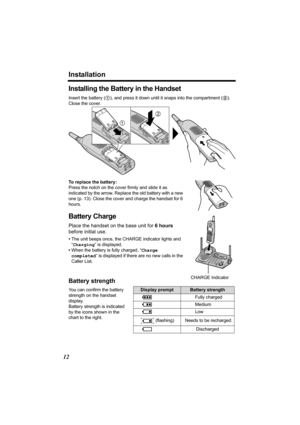 Page 12Installation
12
Installing the Battery in the Handset
Insert the battery (1), and press it down until it snaps into the compartment (2). 
Close the cover.
To replace the battery:
Press the notch on the cover firmly and slide it as 
indicated by the arrow. Replace the old battery with a new 
one (p. 13). Close the cover and charge the handset for 6 
hours.
Battery Charge
Place the handset on the base unit for 6 hours 
before initial use.
•The unit beeps once, the CHARGE indicator lights and 
“Charging” is...