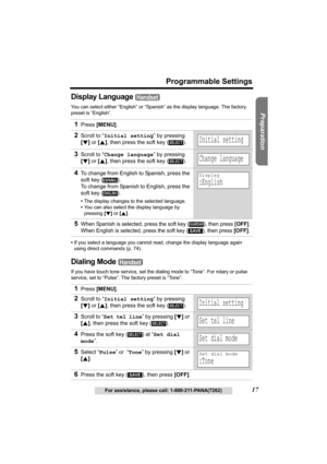 Page 17Useful Information Answering System Telephone System
17
Programmable Settings
For assistance, please call: 1-800-211-PANA(7262)
Preparation
Display Language 
You can select either “English” or “Spanish” as the display language. The factory 
preset is “English”.
•If you select a language you cannot read, change the display language again 
using direct commands (p. 74).
Dialing Mode 
If you have touch tone service, set the dialing mode to “Tone”. For rotary or pulse 
service, set to “Pulse”. The factory...