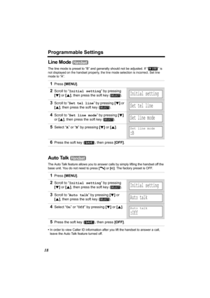 Page 18Programmable Settings
18
Line Mode 
The line mode is preset to “B” and generally should not be adjusted. If “  ” is 
not displayed on the handset properly, the line mode selection is incorrect. Set line 
mode to 
“A”.
Auto Talk 
The Auto Talk feature allows you to answer calls by simply lifting the handset off the 
base unit. You do not need to press [C] or [s]. The factory preset is OFF.
•In order to view Caller ID information after you lift the handset to answer a call, 
leave the Auto Talk feature...