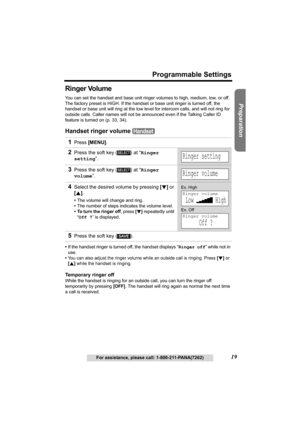 Page 19Useful Information Answering System Telephone System
19
Programmable Settings
For assistance, please call: 1-800-211-PANA(7262)
Preparation
Ringer Volume
You can set the handset and base unit ringer volumes to high, medium, low, or off. 
The factory preset is HIGH. If the handset or base unit ringer is turned off, the 
handset or base unit will ring at the low level for intercom calls, and will not ring for 
outside calls. Caller names will not be announced even if the Talking Caller ID 
feature is...