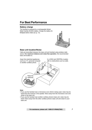 Page 33For assistance, please call: 1-800-211-PANA(7262)
For Best Performance
Battery charge
The handset is powered by a rechargeable Nickel-
Metal Hydride (Ni-MH) battery. Charge the battery for 
6 hours before initial use (p. 12).
Base unit location/Noise
Calls are transmitted between the base unit and handset using wireless radio 
waves. For maximum distance and noise-free operation, the recommended 
base unit location is:
Note:
•If you use the handset near a microwave oven which is being used, noise may be...