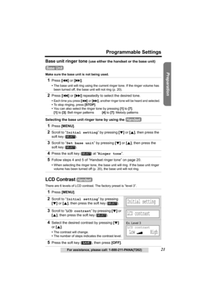 Page 21Useful Information Answering System Telephone System
21
Programmable Settings
For assistance, please call: 1-800-211-PANA(7262)
Preparation
Base unit ringer tone (use either the handset or the base unit)
Make sure the base unit is not being used.
Selecting the base unit ringer tone by using the 
LCD Contrast 
There are 6 levels of LCD contrast. The factory preset is “level 3”.
1Press [].
•The base unit will ring using the current ringer tone. If the ringer volume has 
been turned off, the base unit will...