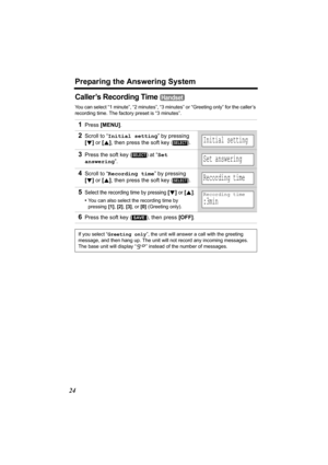 Page 24Preparing the Answering System
24
Caller’s Recording Time 
You can select “1 minute”, “2 minutes”, “3 minutes” or “Greeting only” for the caller’s 
recording time. The factory preset is “3 minutes”.
1Press [MENU].
2Scroll to “Initial setting” by pressing 
[d] or [B], then press the soft key ( ). 
3Press the soft key ( ) at “Set 
answering”.
4Scroll to “Recording time” by pressing 
[d] or [B], then press the soft key ( ). 
5Select the recording time by pressing [d] or [B].
•You can also select the...