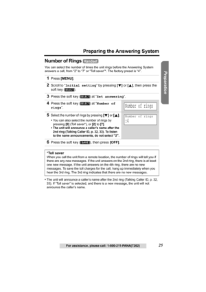 Page 25Useful Information Answering System Telephone System
25
Preparing the Answering System
For assistance, please call: 1-800-211-PANA(7262)
Preparation
Number of Rings 
You can select the number of times the unit rings before the Answering System 
answers a call, from “2” to “7” or “Toll saver”*. The factory preset is “4”.
•The unit will announce a caller’s name after the 2nd ring (Talking Caller ID, 
p. 32, 
33). If “Toll saver” is selected, and there is a new message, the unit will not 
announce the...