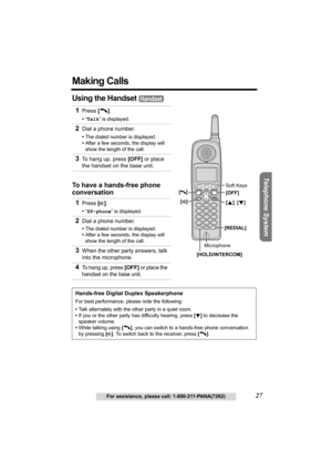 Page 27Useful Information Answering System Preparation
27For assistance, please call: 1-800-211-PANA(7262)
Telephone System
Making Calls
Using the Handset 
1Press [C].
•“Talk” is displayed.
2Dial a phone number.
•The dialed number is displayed.
•After a few seconds, the display will 
show the length of the call.
3To hang up, press [OFF] or place 
the handset on the base unit.
To have a hands-free phone 
conversation
1
Press [s].
•“SP-phone” is displayed.
2Dial a phone number.
•The dialed number is displayed....