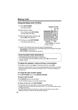 Page 30Making Calls
30
Using the Base Unit 
•To switch to the handset while using the base unit speakerphone:
— If the handset is off the base unit, press [C] or [s] on the handset, then press 
[SP-PHONE] on the base unit.
— If the handset is on the base unit, just lift up.
To adjust the speaker volume during a conversation
To increase volume, press [B]. To decrease volume, press [d].
•There are 8 volume levels. If you try to increase/decrease volume when it is at the 
maximum/minimum level, the base unit beeps...