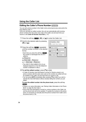 Page 36Using the Caller List
36
Editing the Caller’s Phone Number 
You can edit a phone number in the Caller List by removing its area code and/or the 
long distance code “1”.
Once you call back an edited number, this unit can automatically edit incoming 
phone numbers from the same area code in the Caller List and each time you 
receive a call (Caller ID Number Auto Edit, p. 37). 
1Press the soft key ( ), [d], or [B] to enter the Caller List.
2Scroll to the desired caller by pressing 
[d] or [B].
3Press the...