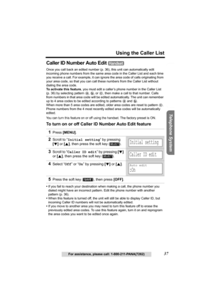 Page 37Useful Information Answering System Preparation
37
Using the Caller List
For assistance, please call: 1-800-211-PANA(7262)
Telephone System
Caller ID Number Auto Edit 
Once you call back an edited number (p. 36), this unit can automatically edit 
incoming phone numbers from the same area code in the Caller List and each time 
you receive a call. For example, it can ignore the area code of calls originating from 
your area code, so that you can call these numbers from the Caller List without 
dialing the...