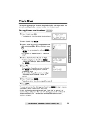 Page 39Useful Information Answering System Preparation
39For assistance, please call: 1-800-211-PANA(7262)
Telephone System
Phone Book
The handset can store up to 50 names and phone numbers in its phone book. You 
can make a call by selecting a name or number from the phone book.
Storing Names and Numbers 
•If a pause is required when dialing, press the soft key () in step 4. A pause 
is stored in a phone number as one digit (p. 50).
•To store numbers for calling card access (see “Chain Dial” on page 42), we...