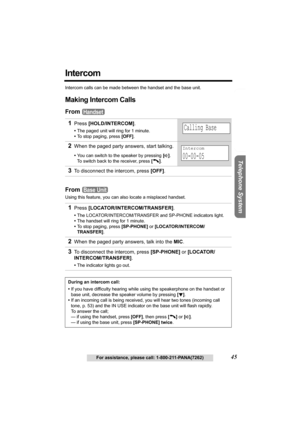 Page 45Useful Information Answering System Preparation
45For assistance, please call: 1-800-211-PANA(7262)
Telephone System
Intercom
Intercom calls can be made between the handset and the base unit.
Making Intercom Calls
From 
From 
Using this feature, you can also locate a misplaced handset.
1Press [HOLD/INTERCOM].
•The paged unit will ring for 1 minute.
•To stop paging, press [OFF]. 
2When the paged party answers, start talking.
•You can switch to the speaker by pressing [s]. 
To switch back to the receiver,...